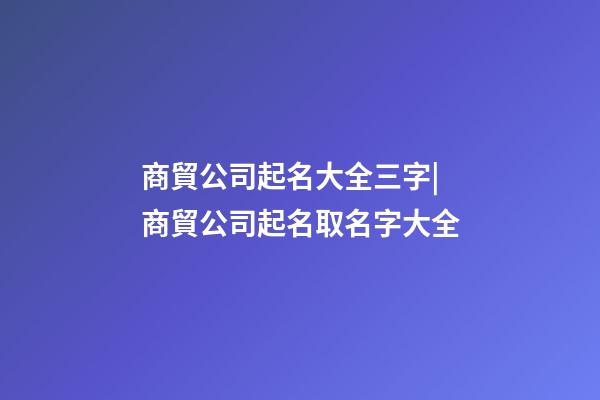 商貿公司起名大全三字|商貿公司起名取名字大全-第1張-公司起名-玄機派